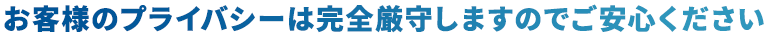 お客様のプライバシーは完全厳守しますのでご安心ください