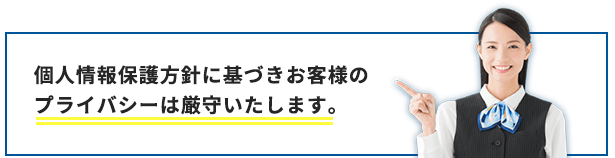 個人情報保護方針に基づきお客様のプライバシーは厳守いたします。